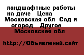 ландшафтные работы на даче › Цена ­ 1 000 - Московская обл. Сад и огород » Другое   . Московская обл.